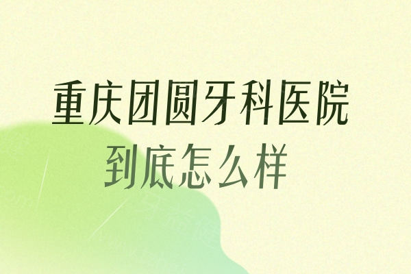 重庆团圆牙科医院到底怎么样?顾客说他家是服务和技术都令人满意的好牙科