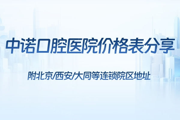 2024中诺口腔医院价格表分享:附北京/西安/大同等连锁院区地址