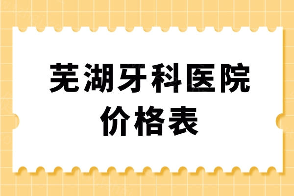 芜湖牙科医院2024-2025价格表更新，种植牙2528起、牙齿矫正5999元起、拔牙175元起