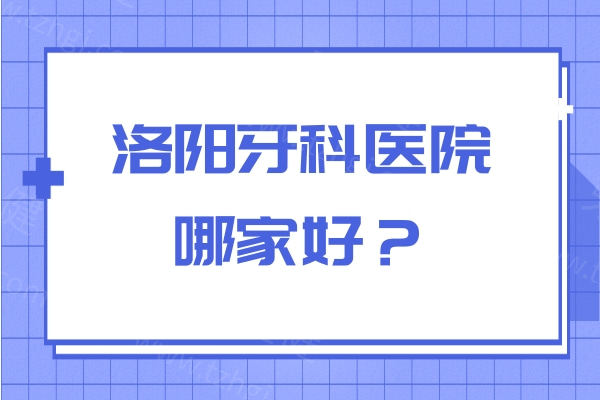 洛阳牙科医院哪家好？维乐口腔/牙大夫/九龙等8家牙科都比较推荐