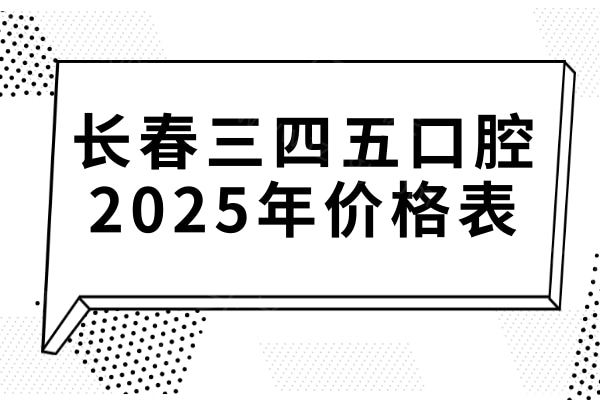 全新长春三四五口腔2025年价格表:正畸|种植牙|镶牙|拔牙等项目费用大全