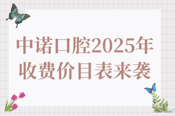 中诺口腔2025年收费价目表来袭,种植牙|矫正|镶牙|拔牙|补牙价格清单