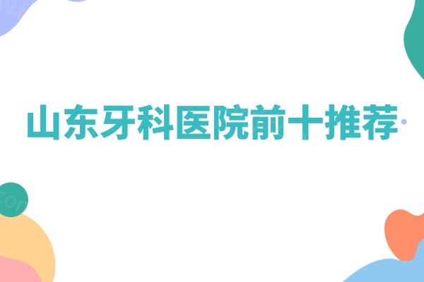 山东牙科医院前十推荐：汇总山东十家正规又靠谱的牙科