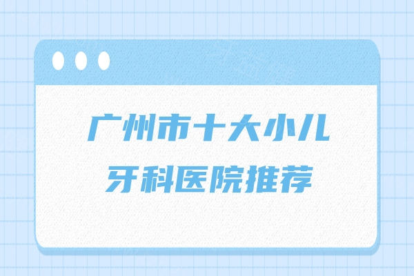 广州市十大小儿牙科医院推荐，穗华/中家医/雅皓/柏德等正规可靠服务