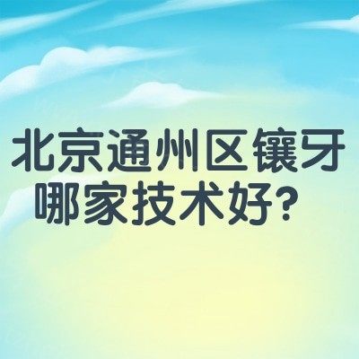 北京通州区镶牙哪家技术好？汇总老人便宜又优质牙科服务