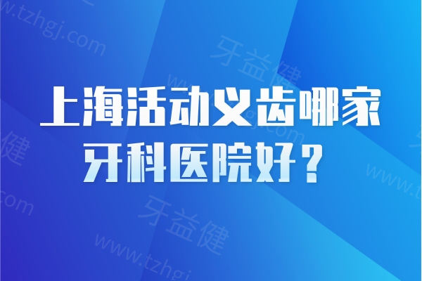 上海活动义齿哪家牙科医院好？上海活动义齿性价比高的十家医院名单公示