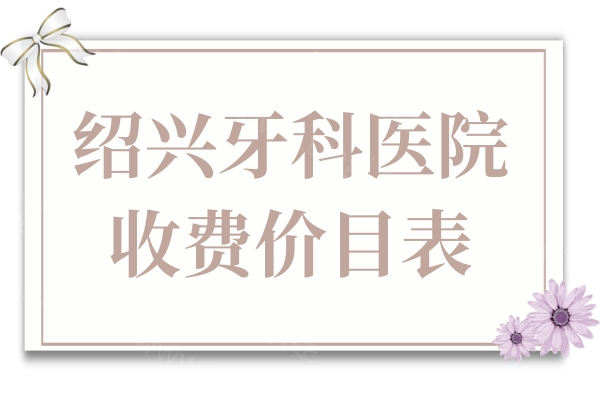 2025绍兴牙科医院收费价目表新发布:补牙89+/拔牙59+/种植牙2580+/正畸5800+