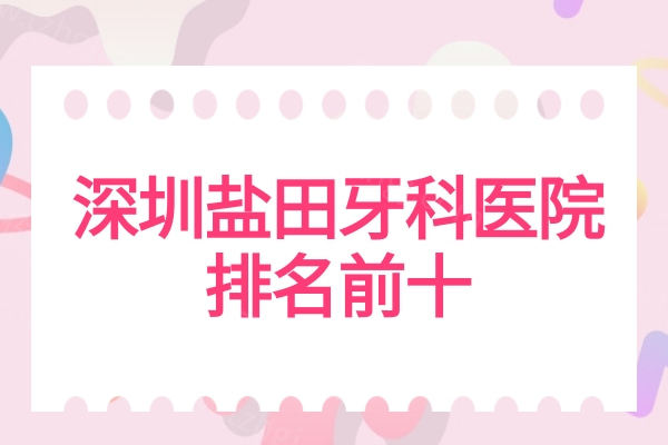 深圳盐田牙科医院排名前十（2025排名榜），前三口碑好前五收费便宜