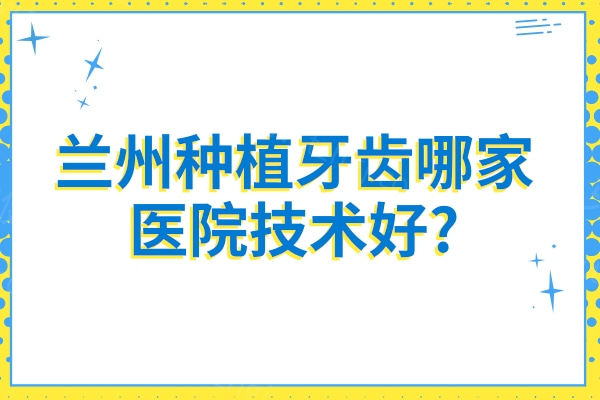 兰州种植牙齿哪家医院技术好?海涛口腔/博邦/诺贝尔/德尔/惠安等微创种植牙技术好还优惠