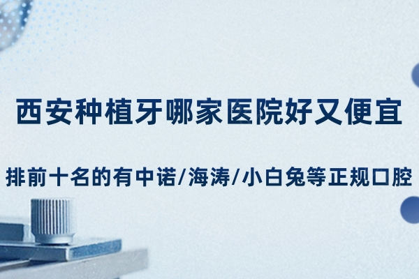 西安种植牙哪家医院好又便宜?排前十名的有中诺/海涛/小白兔等正规口腔