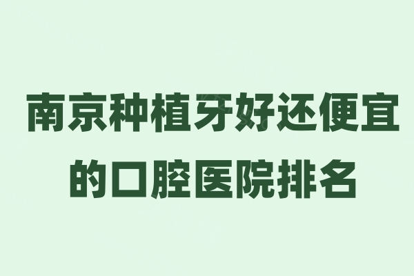 南京种植牙好还便宜的口腔医院排名:均是南京种牙靠谱还实惠的好牙科