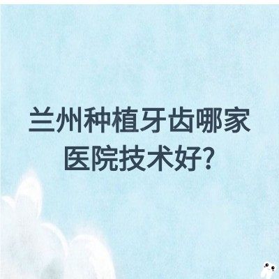 兰州种植牙齿哪家医院技术好?海涛口腔/博邦/诺贝尔/德尔/惠安等微创种植牙技术好还优惠