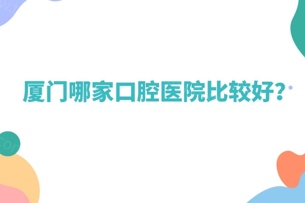 厦门哪家口腔医院比较好？麦芽/康德佳/国华/峰煜等10家牙科正规靠谱性价比高