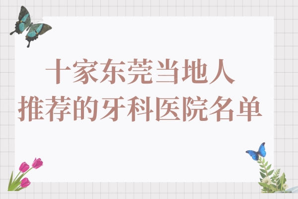 东莞当地人推荐的这10家好看牙好又便宜的医院技术强,各类口腔问题都能解决