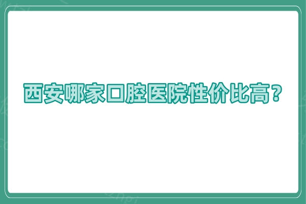 西安哪家口腔医院性价比高？种牙医院推荐10家靠谱牙科诊所/种牙舒适还不贵