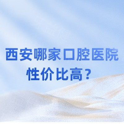 西安哪家口腔医院性价比高？种牙医院推荐10家靠谱牙科诊所/种牙舒适还不贵