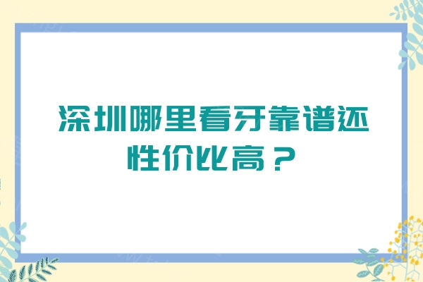 深圳哪里看牙靠谱还性价比高？5家便宜正规医院/收费透明/服务优质