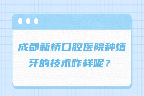 成都新桥口腔医院种植牙的技术咋样呢？技术/优势/服务质量/价格是真不错