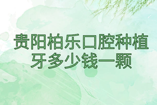 贵阳柏乐口腔种植牙多少钱一颗？2025年单颗/半口/全口报价1980、13800、28000元起