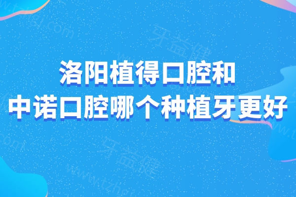 洛阳植得口腔和中诺口腔哪个种植牙更好?详细医院资质/技术水平/种牙价格对比分享