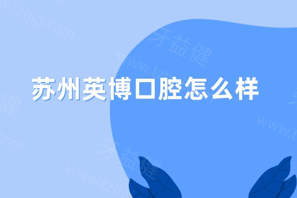 苏州英博口腔怎么样?正规牙科机构/规模大档次高/口碑好技术佳/收费不贵