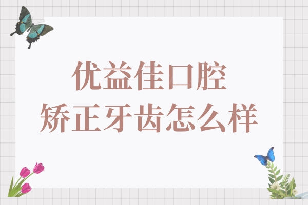 优益佳口腔矫正牙齿怎么样？数字化矫正|杨丕波/陶丽萍医生经验足|口碑好