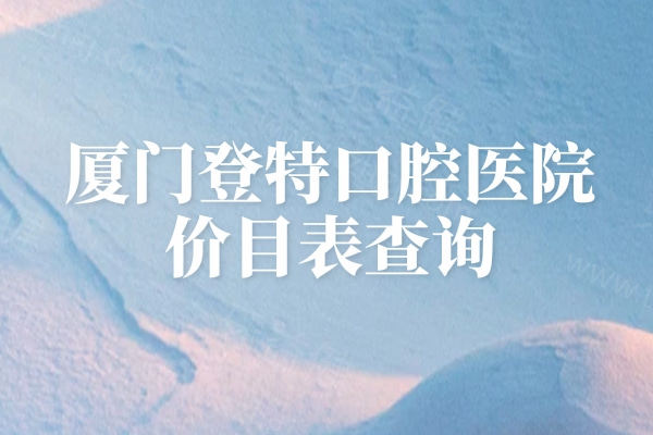厦门登特口腔医院价目表查询，补牙、拔牙、种植牙、牙齿矫正、镶牙等价格