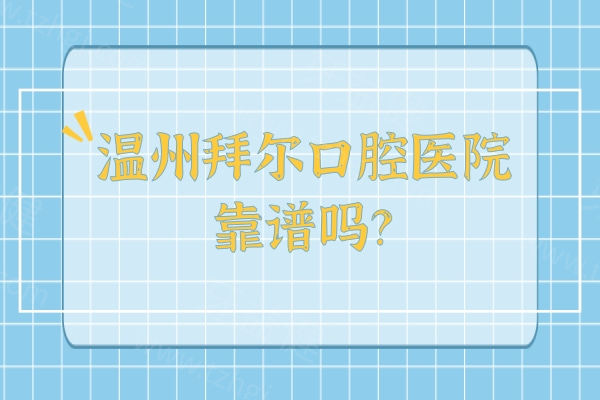 温州拜尔口腔医院靠谱吗？想知道资质医生和性价比？一篇讲清不踩坑