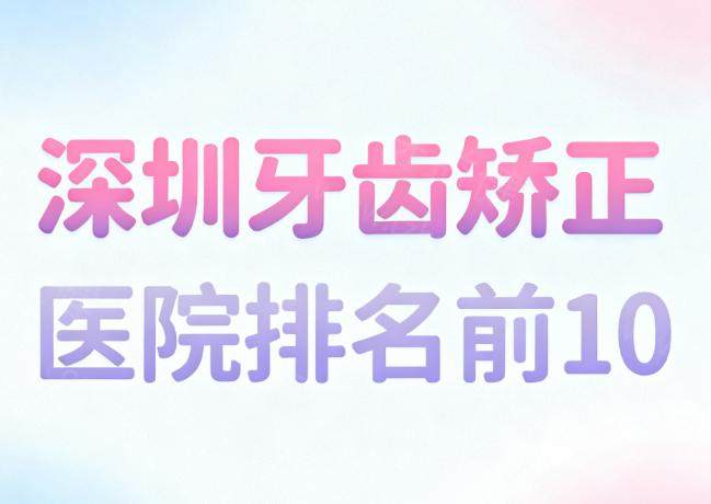 深圳牙齿矫正医院排名前10盘点:麦芽|格伦菲尔|正恩|正夫口腔技术口碑好不踩雷