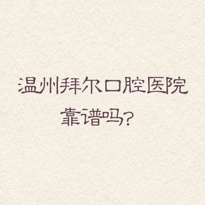 温州拜尔口腔医院靠谱吗？想知道资质医生和性价比？一篇讲清不踩坑
