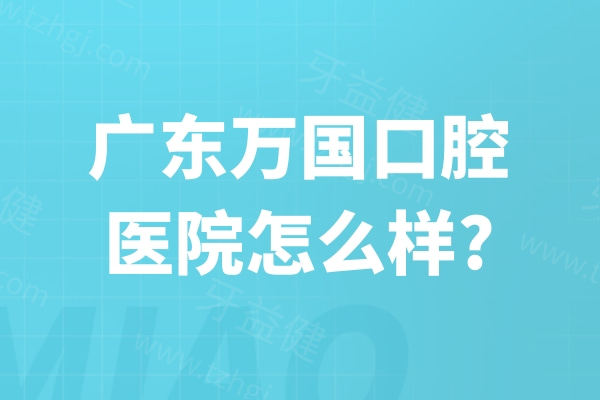 广东万国口腔医院怎么样?查询连锁地址/正规资质/顾客口碑/收费标准便知
