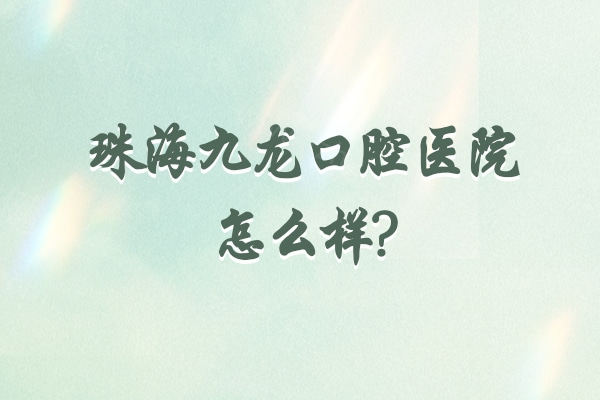 珠海九龙口腔医院怎么样?看过顾客口碑可知有正规资质/能医保/种牙矫正技术挺好